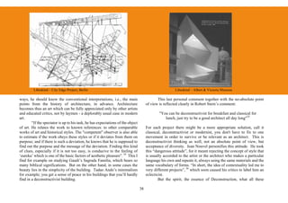 Libeskind – City Edge Project, Berlin                                                          Libeskind – Albert & Victoria Museum

ways, he should know the conventional interpretations, i.e., the main                        This last personal comment together with the no-absolute point
points from the history of architecture, in advance. Architecture                     of view is reflected clearly in Robert Stern’s comment:
becomes thus an art which can be fully appreciated only by other artists
and educated critics, not by laymen - a deplorably usual case in modern                       "You can be deconstructivist for breakfast and classical for
art.                                                                                             lunch, just try to be a good architect all day long"35
        “If the spectator is up to his task, he has expectations of the object
of art. He relates the work to known references: to other comparable                  For each project there might be a more appropriate solution, call it
works of art and historical styles. The "competent" observer is also able             classical, deconstructivist or modernist, you don't have to fix to one
to estimate if the work obeys these styles or if it deviates from them on             movement in order to survive or be relevant as an architect. This is
purpose; and if there is such a deviation, he knows that he is supposed to            deconstructivist thinking as well, not an absolute point of view, but
find out the purpose and the message of the deviation. Finding this kind              acceptance of diversity. Jean Nouvel personifies this attitude. He took
of clues, especially if it is not too easy, is conducive to the feeling of            this “dangerous attitude”, for it meant rejecting the concept of style that
‘eureka’ which is one of the basic factors of aesthetic pleasure”. 34 This I          is usually accorded to the artist or the architect who makes a particular
find for example on studying Gaudi’s Sagrada Familia, which bears so                  language his own and repeats it, always using the same materials and the
many biblical significations. But on the other hand, in some cases the                same vocabulary of forms. “In short, the idea of contextuality led me to
beauty lies in the simplicity of the building. Tadao Ando’s minimalism                very different projects”, 36 which soon caused his critics to label him an
for example; you get a sense of peace in his buildings that you’ll hardly             eclecticist.
find in a deconstructivist building.                                                          But the spirit, the essence of Deconstruction, what all these

                                                                                 38
 