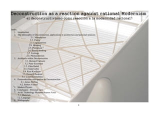 Deconstruction as a reaction against rational Modernism
             “ el deconstructivismo como reacción a la modernidad racional”


Index
   1. Introduction
   2. The philosophy of Deconstruction, applications in architecture and personal opinions.
                      2.1. Metaphysics
                     2.2. Clarity
                     2.3. Logocentrism
                    2.4. Meaning
                   2.5. Palimpsest
                   2.6. Binary thinking
                  2.7. Feelings
                 2.8. Phonocentrism
   3. Architects within Deconstruction
                3.1. Bernard Tschumi
               3.2. Peter Eisenman
              3.3. Zaha Hadid
             3.4. Frank Gehry
             3.4. Rem Koolhaas
            3.5. Daniel Libeskind
           3.6. Coop Himmelblau
   4. Postmodernism anticipation on Deconstruction
          4.1. James Stirling
         4.2. Robert Venturi
   5. Modern Physics
   6. Conclusion – Personal view
   7. Art & Technology Museum Buenos Aires
      7.1. Materials
      7.2. Language
   8. Bibliography

                                                                       4
 