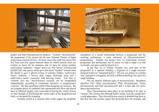 A&T Museum – interior, library                                                 A&T Museum – model section

project and other Deconstructivist projects. Tschumi “deconstructed”            assumption of a casual relationship between a programme and the
the programme of his project for the new National Theatre of Japan              resulting architecture, a clear statement of “Deconstructionist”
using music notation devices. He drew music-like eight-line staves (the         programming. Initially our project bore no relationship between
five lines and four spaces between them on which musical notes are              programme and architecture, but of course we had to adapt it so that
written) as bases for his notations and on these he strung symbols              eventually each part could be housed in it.
representing “auditoria”, “stages” and so on. His “staves” of course had                In his Parc de la Villette Tschumi saw each part of the
parallel lines and spaces which gave him plans “banded” inwards from            programme as a separate building, a fragment of a single structure
the façade to give a glazed avenue of entrance lobbies, multi-storey            designed within an “integrated policy”. We saw our project in a similar
foyers, auditoria, a service strip, stages, backstage areas and a               way: each part is a fragment, not from a different building, but a part of a
multi-storey artists’ concourse with dressing rooms. And then as                single building.
Tschumi says the: “deconstructed elements can be manipulated                            We can identify different types of deconstructions. Broadbent
independently, according to conceptual, narrative, or programmatic              identifies four: Mass deconstruction, Plate deconstruction, Frame
concerns.” We did something similar when designing our museum. We               deconstruction and Skin deconstruction and I would add one more,
cut irregular pieces of cardboard that represented each floor and placed        Space deconstruction.
them at different heights, only concerned of leaving the central atrium,                Mass Deconstruction takes place in our building if we take as
we then thought of distributing the various parts of the programme and          “masses” the volumes that although hollow inside, from the outside have
lastly we designed the wrapping.                                                a solid appearance. Their deconstruction consist in destabilizing them so
        Tschumi aimed at a structure that would negate the simplistic           that they lose the tectonic aspect that pyramids have for example, and

                                                                           43
 
