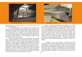 A&T Museum – interior                                                              A&T Museum – exterior

they seem to be in a delicate balance or even better, frozen in the                            Space, in traditional architecture, was defined by its limits,
moment of falling apart.                                                             generally with orthogonal walls. We aimed at breaking the limits and
        Plate deconstruction does not take place in our project, but to              giving more dynamism to the traditional static space. The interior space
mention one example, Hadid’s scheme for Berlin are curved plates with                is not well distinguished from the outside; the limits between them in
the aspect of “sails” that have this plate image. Frame and structure are            glass almost disappear as elements like the ceilings have continuity in
not deconstructed either, even though it is not an orthogonal structure the          the exterior as well creating an interior/exterior visual continuity. The
one it has, but the rows of columns are at odd angles, they still are                interior is a continuous space. There are no divisions, the totality of the
vertical and the floors they hold are still horizontal. It is a simple system        space is perceived as soon as one enters and reaches the lobby from
of concrete columns distant of a real deconstructed frame as Coop                    where he has a view of the whole complex. The space is therefore one,
Himmelblau’s Roof Top in Vienna.                                                     but there are many different perspectives. The angles and turns of the
        The skin on the other hand is the one that gives the deconstructed           space generate these different perspectives and give a sensation of
image to the whole building. The curtain wall is hold by an complicate               fluidity.
system of beams that is visible from the outside through the glass and it
generates a net-like design of triangles and rhombus that could be                          To finish, I’ll like to quote Derrida. Derrida said of Peter
compared to a cubist design or a Mondrian drawing. The roof as well is               Eisenman: “(He) does not only take great pleasure, jubilation, in playing
made of glass and is hold by an equal system, but in addition there is a             with language…He also takes this play seriously.” You could say the
superposition of another system of sunshades, parallel lines very close to           same of us, I took great pleasure in designing this Museum, and I took it
each other. The other volumes not in glass have a skin of rectangular                seriously as well. I would say the playing part was at the beginning,
metallic sheets placed in rows which are not horizontal, producing a                 when giving shape to the Museum, at the end it was hard work trying to
diagonally banded surface. This is intended to destabilize the volumes               give functionality to that shape. But I took pleasure all the way to the
even more and accentuate their deconstructivist aspect.                              end.
                                                                                44
 