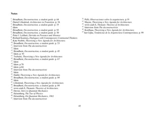 Notes
1                                                                            32
  . Broadbent, Deconstruction, a student guide. p. 64                           . Pelli, Observaciones sobre la arquitectura. p.19
2                                                                            33
  . Daniel Libeskind, Architecture in Transition. p. 34                         . Mayne, Theorizing a New Agenda for Architecture.
3                                                                            34
  . Broadbent, Deconstruction, a student guide. p. 35                           . www.uiah.fi, Thematic Theories of Architecture.
4                                                                            35
  . Idem                                                                        . Interview from The deconstructivist
5                                                                            36
  . Broadbent, Deconstruction, a student guide. p. 93                           . Koolhaas, Theorizing a New Agenda for Architecture.
6                                                                            37
  . Broadbent, Deconstruction, a student guide. p. 50                            Jan Cejka, Tendencias de la Arquitectura Contemporánea. p. 99
7
  . Peter J. Leithart, Derrida on Presence and Absence
8
  . Richard Kearney, Dialogues with Contemporary Continental Thinkers
9
  . Kate Nesbitt, Theorizing a New Agenda for Architecture.
10
   . Broadbent, Deconstruction, a student guide. p. 53
11
   . Interview from The deconstructivist
12
   . Idem
13
   . Broadbent, Deconstruction, a student guide. p. 45
14
   . Idem. p. 93
15
   . Tschumi, Theorizing a New Agenda for Architecture.
16
   . Broadbent, Deconstruction, a student guide. p. 67
17
   . Idem
18
   . Idem. p.70
19
   . Idem. p.84
20
   . Interview from The deconstructivist
21
   . Idem
22
   . Hadid, Theorizing a New Agenda for Architecture.
23
   . Broadbent, Deconstruction, a student guide. p. 89
24
   . Idem
25
   . Libeskind, Theorizing a New Agenda for Architecture.
26
   . Broadbent, Deconstruction, a student guide. p. 89
27
   . www.uiah.fi, Thematic Theories of Architecture.
28
   . Davies. Intro to Quantum Mechanics
29
   . Heisenberg, The Tao of Physics
30
   . Heisenberg, On Quantum Mechanics, 1963
31
   . Interview from The deconstructivist


                                                                        45
 