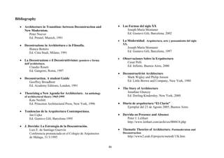 Bibliography

  •   Architecture in Transition: between Deconstruction and          •   Las Formas del siglo XX
      New Modernism.                                                         Joseph María Montaner
         Peter Noever                                                        Ed. Gustavo Gili, Barcelona, 2002
         Ed. Prestel, Munich, 1991
                                                                      •   La Modernidad. Arquitectura, arte y pensamiento del siglo
  •   Decostruzione in Architettura e in Filosofia.                       XX.
         Bianca Bottero                                                         Joseph María Montaner
         Ed. Citta Studi, Milano, 1991                                          Ed. Gustavo Gili, Barcelona, 1997

                                                                      •   Observaciones Sobre la Erquitectura
  •   La Decostruzione e il Decostruttivismo: pensiero e forma
      dell’architettura.                                                    Cesar Pelli
          Claudio Roseti                                                    Ed. Infinito, Buenos Aires, 2000
          Ed. Gangemi, Roma, 1997
                                                                      •   Deconstructivist Architecture
  •   Deconstruction. A student Guide                                        Mark Wigley and Philip Jonson
         Geoffrey Broadbent                                                  Ed. Little Brown and Company, New York, 1988
         Ed. Academy Editions, London, 1991
                                                                      •   The Story of Architecture
  •   Theorizing a New Agenda for Architecture. An anthology                 Jonathan Glancey
      of architectural theory 1965-1995                                      Ed. Dorling Kindersley, New York, 2000
          Kate Nesbitt
          Ed. Princeton Architectural Press, New York, 1996           • Diario de arquitectura “El Clarín”
                                                                           Ejemplar del 23 de Agosto 2005, Buenos Aires
  •   Tendencias de la Arquitectura Contemporánea.
         Jan Cejka                                                    •   Derrida on Presence and Absence
         Ed. Gustavo Gili, Barcelona 1995                                    Peter J. Leithart
                                                                             http://www.leithart.com/archives/000414.php
  •   J. Derrida: La Estrategia de la Descontrución.
          Luis E. de Santiago Guervós                                 •   Thematic Theories of Architecture. Postmodernism and
          Conferencia pronunciada en el Colegio de Arquitectos            Deconstruction
          de Málaga, 31/3/1995                                                  http://www2.uiah.fi/projects/metodi/13k.htm


                                                                 46
 