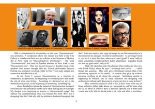 from left to right: R. Koolhaas, W. Prix & H. Swiczinsky, P. Eisenman, F. Gehry, B. Tschumi, Z. Hadid, J. Stirling, R. Venturi and D Libeskind

    1988 is remembered in architecture as the year “Deconstruction”                  that? I did not want to just copy an image, to use Deconstruction as a
was promoted. A symposium about the subject was held at the Tate                     decoration on my designs, I wanted to understand it. As an image I liked
Gallery in London and there was an exibition at the Museum of Modern                 it, yes, but it is more than that, what was it, was it good? I wasn’t able to
Art in New York on “Deconstructivist architecture”. The word                         enjoy completely something that I didn’t understand. I quickly found
“Deconstruction” was used in London whereas in New York it was                       out that my goal wasn’t easy at all!
“Deconstructivism”. This was in part because in London most of the                            I felt a bit identified and a bit ashamed when reading an interview
speakers and writers thought that the French philosopher Jacques                     with Frank Gehry where he says: "Architects have never . . . called
Derrida was somehow involved, while in New York many denied any                      things into question. They only get a third-hand version, that of the
connection with Derrida at all.                                                      advertising agencies or the media. A version they pick up without
       In my thesis I propose Deconstruction as a reaction to                        knowing anything at all about the original. Something similar is
Modernism, as opposition, the beginning of something new that marks                  happening to Warhol: lots of lousy architects are designing Pop
the end of what was before. According to Libeskind we are in the                     architecture without really knowing its origins nor how it came to them."
Neomodernist period, at the beginning of something, something big.                            This comment touched a cord in me, I don’t want to be one of
       I have decided to explore the subject of Deconstruction because I             those architects Gehry talks about, so I proposed my self to learn what
found myself very influenced by this style when making my own designs.               this is all about in order to have a personal opinion, not a third-hand
My designs were beginning to acquire a “deconstructed image” but                     vision, and to be able to decide what is of value and what is worthless.
without my comprehending what was behind this shift: Why was I
designing like this? And why did the architects I admired designed like

                                                                                 5
 