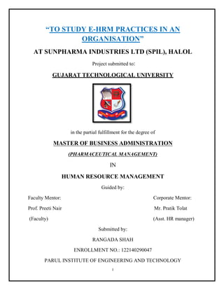 I
“TO STUDY E-HRM PRACTICES IN AN
ORGANISATION”
AT SUNPHARMA INDUSTRIES LTD (SPIL), HALOL
Project submitted to:
GUJARAT TECHNOLOGICAL UNIVERSITY
in the partial fulfillment for the degree of
MASTER OF BUSINESS ADMINISTRATION
(PHARMACEUTICAL MANAGEMENT)
IN
HUMAN RESOURCE MANAGEMENT
Guided by:
Faculty Mentor: Corporate Mentor:
Prof. Preeti Nair Mr. Pratik Tolat
(Faculty) (Asst. HR manager)
Submitted by:
RANGADA SHAH
ENROLLMENT NO.: 122140290047
PARUL INSTITUTE OF ENGINEERING AND TECHNOLOGY
 