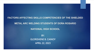 FACTORS AFFECTING SKILLS COMPETENCIES OF THE SHIELDED
METAL ARC WELDING STUDENTS OF DOÑA ROSARIO
NATIONAL HIGH SCHOOL
BY:
GLORISHENE B. CAINOY
APRIL 22, 2023
 