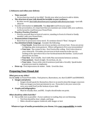 2. Rehearse and refine your delivery
● Time yourself.
○ Do you have too much or too little? Decide now what you have to add or delete.
● The structure of your talk should be invisible to your audience.
○ In other words, don’t talk about how you’re going to talk about your topic—just talk
about it!
● Transfer information to notecards. You may not read from your paper.
○ In the presentation, it is important that you maintain eye contact with your audience,
not be turned to read from your PowerPoint.
● Practice, Practice, Practice!
○ First by yourself, then in front of a mirror, standing in front of a friend or family
member, with your PowerPoint…
● Pronunciation is important.
○ Know how to pronounce every word. If a sentence doesn’t “flow,” change it!
● Pay attention to body language. Consider the following:
→ Your hands. Keep them out of your pockets, out of your hair. If you are prone
to fidgeting, plan some gestures. Where will gestures fit in your presentation?
→ Your eyes. Eye contact is key. Don’t look at the ceiling. Don’t stare down at
your notecards. If it makes you nervous to look someone in the eye, try
looking at the spot where his or her forehead meets the hairline. Look at each
person one at a time.
→ Your feet. Don’t shuffle. Don’t shift. Plan movements between sections.
→ Your posture. Stand straight. Do not lean, sit, etc.
→ Your voice. Pause at the end of sentences (and take a breath). Speak louder
at points you want to emphasize.
● Dress up. First impressions do matter. Smile. Greet the class.
Preparing Your Visual Aid
What goes on my slides?
Decide early on PowerPoint slides. Find pictures, illustrations, etc. that CLARIFY and ENHANCE.
● Images and photos
○ Images should speak for themselves; there is no need to describe images onscreen
○ Only use images you have permission to use. If you don’t, cite your source (in
very, very small font!) at the bottom of your slide
● Graphs and infographics
○ Must be visually clear, and BIG. Graphs should make one point.
What should my slides look like?
● Use as little text as possible-- if your audience is reading, they are not listening.
○ Text font should be clear, simple, and large
○ Slides should not appear cluttered, with images or text
Whatever type of media presentation you choose, it is your responsibility to make
 