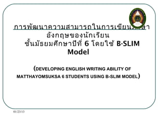 การพัฒ นาความสามารถในการเขีย นภาษา
           อัง กฤษของนัก เรีย น
  ชัน มัธ ยมศึก ษาปีท ี่ 6 โดยใช้ B-SLIM
    ้
                  Model

           (DEVELOPING ENGLISH WRITING ABILITY OF
  MATTHAYOMSUKSA 6 STUDENTS USING B-SLIM MODEL )




01/23/13
 