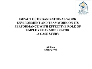 IMPACT OF ORGANIZATIONAL WORK
ENVIRONMENT AND TEAMWORK ON ITS
PERFORMANCE WITH EFFECTIVE ROLE OF
EMPLOYEE AS MODERATOR
-A CASE STUDY
Ali Raza
CMS# 21999
 