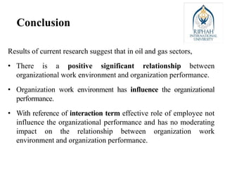 Results of current research suggest that in oil and gas sectors,
• There is a positive significant relationship between
organizational work environment and organization performance.
• Organization work environment has influence the organizational
performance.
• With reference of interaction term effective role of employee not
influence the organizational performance and has no moderating
impact on the relationship between organization work
environment and organization performance.
Conclusion
 