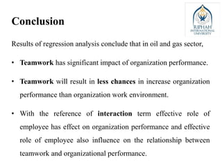 Results of regression analysis conclude that in oil and gas sector,
• Teamwork has significant impact of organization performance.
• Teamwork will result in less chances in increase organization
performance than organization work environment.
• With the reference of interaction term effective role of
employee has effect on organization performance and effective
role of employee also influence on the relationship between
teamwork and organizational performance.
Conclusion
 