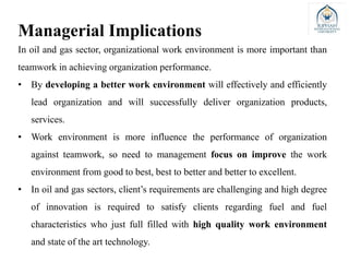 In oil and gas sector, organizational work environment is more important than
teamwork in achieving organization performance.
• By developing a better work environment will effectively and efficiently
lead organization and will successfully deliver organization products,
services.
• Work environment is more influence the performance of organization
against teamwork, so need to management focus on improve the work
environment from good to best, best to better and better to excellent.
• In oil and gas sectors, client’s requirements are challenging and high degree
of innovation is required to satisfy clients regarding fuel and fuel
characteristics who just full filled with high quality work environment
and state of the art technology.
Managerial Implications
 