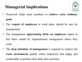 • Teamwork helps team members to achieve extra ordinary
goals.
• The respect of employees at work place should be sure by
management.
• The management appreciating fairly on employees inputs to
feel them valued by organizational management where they
work.
• The deep attention of management is required to analyze the
work environment quality where employees feel happy and
comfortable to perform their daily base activities.
Managerial Implications
 