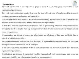 Introduction
The work environment at any organization plays a crucial role for employee’s performance as well
organizational performance.
The work place environment quality determine the level of motivation of employee, effectiveness of
employees, subsequent performance and productivity.
If their employees are working under inconvenient conditions they may ends up with low performance and
may face health disease who cause for high absenteeism and high turnover.
In daily base activities organizations are required a lot of good quality interaction and communications
between the involved peoples from top management to bottom level workers to achieve the mission and
vision of organization.
If organizations are striving to improve the effectiveness and efficiency of their team worldwide they in
order to be globally competitive.
The purpose of this case study to determine the impact of organizational work environment and teamwork
on its performance with effective role of employee.
In this case study there are different factor of work environment are discussed to check their impact on
organizational performance.
Organizational performance is dependent variable, organizational work environment, team work are
independent variables and effective role of employee use as moderator.
 