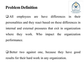 ProblemDefinition
 All employees are have differences in their
personalities and they react based on these differences in
internal and external pressures that exit in organization
where they work. Who impact the organization
performance.
 Better two against one, because they have good
results for their hard work in any organization.
 