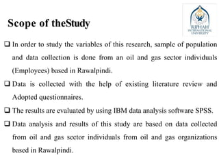 Scope of theStudy
 In order to study the variables of this research, sample of population
and data collection is done from an oil and gas sector individuals
(Employees) based in Rawalpindi.
 Data is collected with the help of existing literature review and
Adopted questionnaires.
 The results are evaluated by using IBM data analysis software SPSS.
 Data analysis and results of this study are based on data collected
from oil and gas sector individuals from oil and gas organizations
based in Rawalpindi.
 