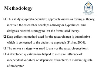  This study adopted a deductive approach known as testing a theory,
in which the researcher develops a theory or hypotheses and
designs a research strategy to test the formulated theory.
 Data collection method used for the research area is quantitative
which is concerned to the deductive approach (Fisher, 2004).
 The survey strategy was used to answer the research questions.
 A developed questionnaire helped to measure influence of
independent variables on dependent variable with moderating role
of moderator.
Methodology
 