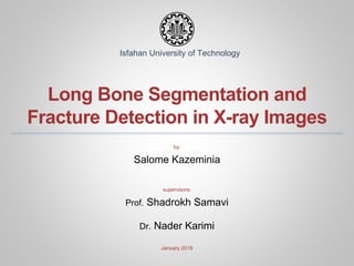 Long Bone Segmentation and
Fracture Detection in X-ray Images
by:
Salome Kazeminia
supervisors:
Prof. Shadrokh Samavi
Dr. Nader Karimi
January 2016
Isfahan University of Technology
 