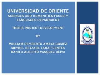 UNIVERSIDAD DE ORIENTE
SCIENCES AND HUMANITIES FACULT Y
     LANGUAGES DEPARTMENT

  THESIS PROJECT DEVELOPMENT

              BY

WILLIAM REMBERTO AMAYA GOMEZ
 MEYBEL BETZABE LARA FUENTES
 DANILO ALBERTO VASQUEZ OLIVA
 