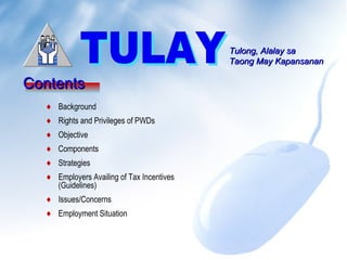 Tulong, Alalay saTulong, Alalay sa
Taong May KapansananTaong May Kapansanan
ContentsContents
♦ Background
♦ Rights and Privileges of PWDs
♦ Objective
♦ Components
♦ Strategies
♦ Employment Situation
♦ Employers Availing of Tax Incentives
(Guidelines)
♦ Issues/Concerns
 