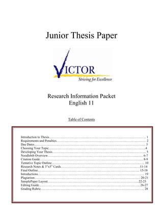 Junior Thesis Paper




            Research Information Packet
                    English 11

                      Table of Contents



Introduction to Thesis………………………………………………………………………………. 1
Requirements and Penalties………………………………………………………………………… 2
Due Dates…………………………………………………………………………………………... 3
Choosing Your Topic……………………………………………………………………………….4
Developing Your Thesis……………………………………………………………………………. 5
Noodlebib Overview………………………………………………………………………..……. 6-7
Citation Guide………………………………………………………………………..…………... 8-9
Tentative Topic Outline………………………………………………………………………..….. 10
Research Notes & 3”x5” Cards……………………………………………………………..….11-14
Final Outline…………………………………………………………………………………... 15-18
Introductions………………………………………………………………………………………. 19
Plagiarism……………………………………………………………………………………… 20-21
SamplePaper Layout…………………………………………………………………………..22-25
Editing Guide………………………………………………………………………………….. 26-27
Grading Rubric……………………………………………………………………………………. 28
 