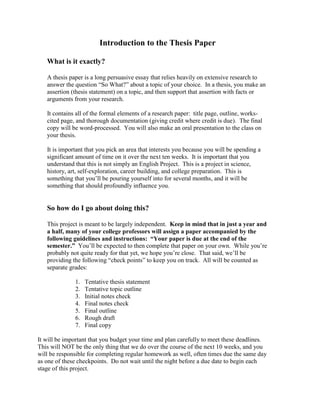 Introduction to the Thesis Paper

   What is it exactly?

   A thesis paper is a long persuasive essay that relies heavily on extensive research to
   answer the question “So What?” about a topic of your choice. In a thesis, you make an
   assertion (thesis statement) on a topic, and then support that assertion with facts or
   arguments from your research.

   It contains all of the formal elements of a research paper: title page, outline, works-
   cited page, and thorough documentation (giving credit where credit is due). The final
   copy will be word-processed. You will also make an oral presentation to the class on
   your thesis.

   It is important that you pick an area that interests you because you will be spending a
   significant amount of time on it over the next ten weeks. It is important that you
   understand that this is not simply an English Project. This is a project in science,
   history, art, self-exploration, career building, and college preparation. This is
   something that you’ll be pouring yourself into for several months, and it will be
   something that should profoundly influence you.


   So how do I go about doing this?

   This project is meant to be largely independent. Keep in mind that in just a year and
   a half, many of your college professors will assign a paper accompanied by the
   following guidelines and instructions: “Your paper is due at the end of the
   semester.” You’ll be expected to then complete that paper on your own. While you’re
   probably not quite ready for that yet, we hope you’re close. That said, we’ll be
   providing the following “check points” to keep you on track. All will be counted as
   separate grades:

              1.   Tentative thesis statement
              2.   Tentative topic outline
              3.   Initial notes check
              4.   Final notes check
              5.   Final outline
              6.   Rough draft
              7.   Final copy

It will be important that you budget your time and plan carefully to meet these deadlines.
This will NOT be the only thing that we do over the course of the next 10 weeks, and you
will be responsible for completing regular homework as well, often times due the same day
as one of these checkpoints. Do not wait until the night before a due date to begin each
stage of this project.
 