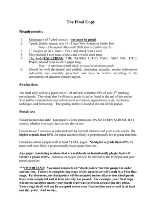 The Final Copy

Requirements:

1.     Minimum # of 7 cited sources – one must be print!
2.     Typed, double-spaced, size 12 - Times New Roman or Calibri font
              Note – The default Microsoft 2008 font is Calibri size 11
3.     1” margins on ALL sides – Yes, I will check with a ruler
4.     Must include a title page, a body, and a works cited page
5.     The body(EXCLUDING THE WORKS CITED PAGE AND THE TITLE
       PAGE) should be at least5-7 pages long.
              Note – A minimum length likely to equal a minimum grade.
6.     Should be well developed and unified, containing accurate, precise information
       coherently and smoothly presented, and must be written according to the
       conventions of standard written English.

Evaluation:

The final copy will be a grade out of 100 and will comprise 50% of your 2nd marking
period grade. The rubric that I will use to grade it can be found at the end of this packet.
You will be evaluated on your achievement in content, organization, style, mechanics,
technique, and formatting. The grading rubric is found at the end of this packet.

Penalties:

Failure to meet due date: Late papers will be penalized 10% for EVERY SCHOOL DAY
missed, whether you have class on that day or not.

Failure to use 7 sources (as indicated both by internal citations and your works cited): No
higher a grade than 69% for paper and most likely a proportionally lower grade than that.

Failure to submit a paper with at least 5 FULL pages: No higher a grade than 69% for
paper and most likely a proportionally lower grade than that.

Any paper containing sections that are recklessly or intentionally plagiarized will
receive a grade of 0%. Instances of plagiarism will be referred to the Principal and your
parent/guardian.

***IMPORTANT: You must complete all “check points” for this project in order
and on time. Failure to complete any stage of this process on will result in a 0 for that
stage. Furthermore, no checkpoints will be accepted unless all previous checkpoints
have been completed and at least one day has passed. For example, your final copy
will not be accepted unless your rough draft was turned in at least one day prior.
Your rough draft will not be accepted unless your final outline was turned in at least
one day prior. And so on…
 