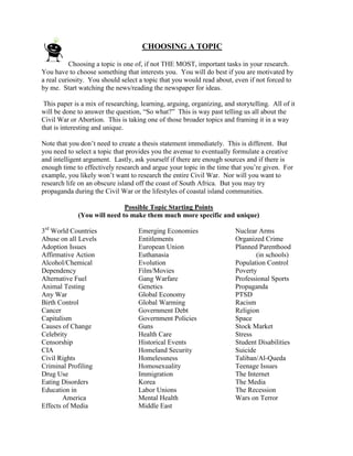 CHOOSING A TOPIC

           Choosing a topic is one of, if not THE MOST, important tasks in your research.
You have to choose something that interests you. You will do best if you are motivated by
a real curiosity. You should select a topic that you would read about, even if not forced to
by me. Start watching the news/reading the newspaper for ideas.

 This paper is a mix of researching, learning, arguing, organizing, and storytelling. All of it
will be done to answer the question, “So what?” This is way past telling us all about the
Civil War or Abortion. This is taking one of those broader topics and framing it in a way
that is interesting and unique.

Note that you don’t need to create a thesis statement immediately. This is different. But
you need to select a topic that provides you the avenue to eventually formulate a creative
and intelligent argument. Lastly, ask yourself if there are enough sources and if there is
enough time to effectively research and argue your topic in the time that you’re given. For
example, you likely won’t want to research the entire Civil War. Nor will you want to
research life on an obscure island off the coast of South Africa. But you may try
propaganda during the Civil War or the lifestyles of coastal island communities.

                             Possible Topic Starting Points
             (You will need to make them much more specific and unique)

3rd World Countries                 Emerging Economies                  Nuclear Arms
Abuse on all Levels                 Entitlements                        Organized Crime
Adoption Issues                     European Union                      Planned Parenthood
Affirmative Action                  Euthanasia                                 (in schools)
Alcohol/Chemical                    Evolution                           Population Control
Dependency                          Film/Movies                         Poverty
Alternative Fuel                    Gang Warfare                        Professional Sports
Animal Testing                      Genetics                            Propaganda
Any War                             Global Economy                      PTSD
Birth Control                       Global Warming                      Racism
Cancer                              Government Debt                     Religion
Capitalism                          Government Policies                 Space
Causes of Change                    Guns                                Stock Market
Celebrity                           Health Care                         Stress
Censorship                          Historical Events                   Student Disabilities
CIA                                 Homeland Security                   Suicide
Civil Rights                        Homelessness                        Taliban/Al-Queda
Criminal Profiling                  Homosexuality                       Teenage Issues
Drug Use                            Immigration                         The Internet
Eating Disorders                    Korea                               The Media
Education in                        Labor Unions                        The Recession
        America                     Mental Health                       Wars on Terror
Effects of Media                    Middle East
 