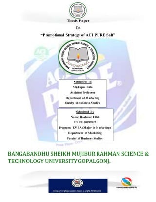 Thesis Paper
On
“Promotional Strategy of ACI PURE Salt”
Submitted To
Mr.Tapas Bala
Assistant Professor
Department of Marketing
Faculty of Business Studies
Submitted By
Name: Hashmot Ullah
ID: 20160099023
Program: EMBA (Major in Marketing)
Department of Marketing
Faculty of Business Studies
BANGABANDHU SHEIKH MUJIBUR RAHMAN SCIENCE &
TECHNOLOGY UNIVERSITY GOPALGONJ.
 