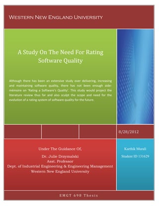 Western New England University

A Study On The Need For Rating
Software Quality
Although there has been an extensive study over delivering, increasing
and maintaining software quality, there has not been enough aidemémoire on ‘Rating a Software‘s Quality’. This study would project the
literature review thus far and also sculpt the scope and need for the
evolution of a rating system of software quality for the future.

8/28/2012

Under The Guidance Of,

Karthik Murali

Dr. Julie Drzymalski
Asst. Professor
Dept. of Industrial Engineering & Engineering Management
Western New England University

Student ID 131629

EMGT 698 Thesis

 