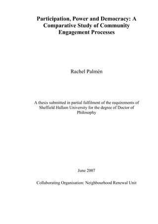 Participation, Power and Democracy: A
   Comparative Study of Community
          Engagement Processes




                     Rachel Palmén




A thesis submitted in partial fulfilment of the requirements of
   Sheffield Hallam University for the degree of Doctor of
                         Philosophy




                          June 2007

 Collaborating Organisation: Neighbourhood Renewal Unit
 