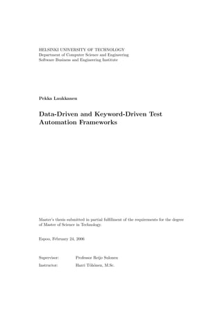 HELSINKI UNIVERSITY OF TECHNOLOGY
Department of Computer Science and Engineering
Software Business and Engineering Institute




Pekka Laukkanen


Data-Driven and Keyword-Driven Test
Automation Frameworks




Master’s thesis submitted in partial fulﬁllment of the requirements for the degree
of Master of Science in Technology.


Espoo, February 24, 2006



Supervisor:         Professor Reijo Sulonen
Instructor:         Harri T¨h¨nen, M.Sc.
                           o o
 