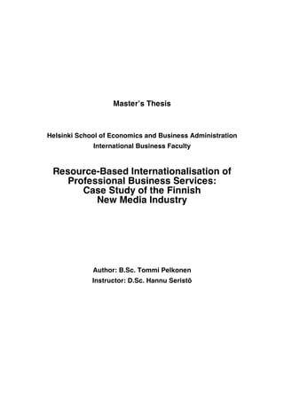 ! !
!
Master’s Thesis
Helsinki School of Economics and Business Administration
International Business Faculty
Resource-Based Internationalisation of
Professional Business Services:
Case Study of the Finnish
New Media Industry
Author: B.Sc. Tommi Pelkonen
Instructor: D.Sc. Hannu Seristö
!
 