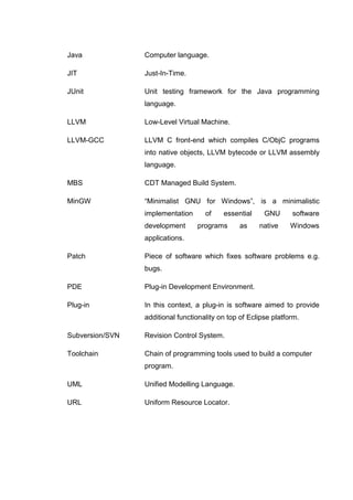 Java             Computer language.

JIT              Just-In-Time.

JUnit            Unit testing framework for the Java programming
                 language.

LLVM             Low-Level Virtual Machine.

LLVM-GCC         LLVM C front-end which compiles C/ObjC programs
                 into native objects, LLVM bytecode or LLVM assembly
                 language.

MBS              CDT Managed Build System.

MinGW            “Minimalist GNU for Windows”, is a minimalistic
                 implementation      of    essential     GNU      software
                 development      programs       as    native     Windows
                 applications.

Patch            Piece of software which fixes software problems e.g.
                 bugs.

PDE              Plug-in Development Environment.

Plug-in          In this context, a plug-in is software aimed to provide
                 additional functionality on top of Eclipse platform.

Subversion/SVN   Revision Control System.

Toolchain        Chain of programming tools used to build a computer
                 program.

UML              Unified Modelling Language.

URL              Uniform Resource Locator.
 