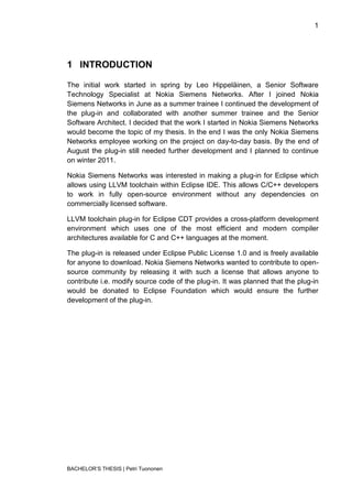1




1 INTRODUCTION

The initial work started in spring by Leo Hippeläinen, a Senior Software
Technology Specialist at Nokia Siemens Networks. After I joined Nokia
Siemens Networks in June as a summer trainee I continued the development of
the plug-in and collaborated with another summer trainee and the Senior
Software Architect. I decided that the work I started in Nokia Siemens Networks
would become the topic of my thesis. In the end I was the only Nokia Siemens
Networks employee working on the project on day-to-day basis. By the end of
August the plug-in still needed further development and I planned to continue
on winter 2011.

Nokia Siemens Networks was interested in making a plug-in for Eclipse which
allows using LLVM toolchain within Eclipse IDE. This allows C/C++ developers
to work in fully open-source environment without any dependencies on
commercially licensed software.

LLVM toolchain plug-in for Eclipse CDT provides a cross-platform development
environment which uses one of the most efficient and modern compiler
architectures available for C and C++ languages at the moment.

The plug-in is released under Eclipse Public License 1.0 and is freely available
for anyone to download. Nokia Siemens Networks wanted to contribute to open-
source community by releasing it with such a license that allows anyone to
contribute i.e. modify source code of the plug-in. It was planned that the plug-in
would be donated to Eclipse Foundation which would ensure the further
development of the plug-in.




BACHELOR‟S THESIS | Petri Tuononen
 