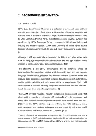 2



2 BACKGROUND INFORMATION


2.1   What is LLVM?

LLVM (Low Level Virtual Machine) is a collection of advanced cross-platform
compiler technology i.e. infrastructure which consists of libraries, toolchain and
compiler tools. It started as a research project at the University of Illinois in 2000
by Chris Lattner and Vikram Adve. The initial release was in 2003. Currently it is
developed by LLVM Developer Group, numerous individual contributors and
industry and research groups. LLVM uses University of Illinois Open Source
License which allows individuals to see and modify the project‟s source code.
[1]

Although LLVM was originally implemented for C/C++ and also written with
C++, its language-independent virtual instruction set and type system allows
creation of front-ends for other computer languages. [1] [2]

The strengths of the LLVM infrastructure are its extremely simple IR
(Intermediate Representation) design which is easy to learn and use, source-
language independence, powerful and modular mid-level optimizer, clean and
modular code generator, automated compiler debugging support, extensibility,
and its stability, reliability and performance of the generated code. [3][4] LLVM
also supports a so-called life-long compilation model which includes link-time,
install-time, run-time, and offline optimization. [5]

The LLVM provides reusable modular components (libraries and tools) that
allow building compilers, optimizers, JIT (Just-In-Time) code generators, and
many other compiler-related programs easily and with reduced time and cost.
[4][6] Tools that LLVM contains e.g. assemblers, automatic debugger, linker,
code generator and modular optimizers are also made by using the LLVM
libraries and are shared across different compilers. [2] [4]

“The core of LLVM is the intermediate representation (IR). Front ends compile code from a
source language to the IR, optimization passes transform the IR, and code generators turn the
IR into native code.” [6]   LLVM IR design allows LLVM to analyze and optimize code


BACHELOR‟S THESIS | Petri Tuononen
 