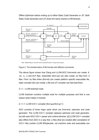 4



Offline Optimizer before ending up to either Static Code Generator or JIT. Both
Static Code Generator and JIT share the same shared LLVM libraries.




Figure 2. The transformation of file formats with different commands

The above figure shows how Clang and LLVM-GCC front-ends can create .ll,
.bc, .s, .o and ELF files. Assembler (llvm-as) can also create .bc files from .ll
files. From .bc files linker (llvm-ld) can create platform specific executable file,
static compiler (llc) can create .s file and JIT compiler can fast load them.


2.1.1 LLVM toolchain tools

LLVM toolchain contains multiple tools for multiple purposes and that is one
reason what makes it modular.


2.1.1.1 LLVM C/C++ compiler (llvm-gcc/llvm-g++)

GCC consists of three major parts which are front-end, optimizer and code
generator. The LLVM C/C++ compiler replaces optimizer and code generator,
but still uses GCC C/C++ parser and runtime libraries. [2] LLVM C/C++ compiler
also differs from GCC in a way that .o files (that are created after compilation of
C/C++ file) contain LLVM IR/bytecode, not machine code and executable can



BACHELOR‟S THESIS | Petri Tuononen
 