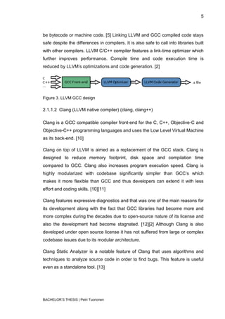 5



be bytecode or machine code. [5] Linking LLVM and GCC compiled code stays
safe despite the differences in compilers. It is also safe to call into libraries built
with other compilers. LLVM C/C++ compiler features a link-time optimizer which
further improves performance. Compile time and code execution time is
reduced by LLVM‟s optimizations and code generation. [2]




Figure 3. LLVM GCC design

2.1.1.2 Clang (LLVM native compiler) (clang, clang++)

Clang is a GCC compatible compiler front-end for the C, C++, Objective-C and
Objective-C++ programming languages and uses the Low Level Virtual Machine
as its back-end. [10]

Clang on top of LLVM is aimed as a replacement of the GCC stack. Clang is
designed to reduce memory footprint, disk space and compilation time
compared to GCC. Clang also increases program execution speed. Clang is
highly modularized with codebase significantly simpler than GCC‟s which
makes it more flexible than GCC and thus developers can extend it with less
effort and coding skills. [10][11]

Clang features expressive diagnostics and that was one of the main reasons for
its development along with the fact that GCC libraries had become more and
more complex during the decades due to open-source nature of its license and
also the development had become stagnated. [12][2] Although Clang is also
developed under open source license it has not suffered from large or complex
codebase issues due to its modular architecture.

Clang Static Analyzer is a notable feature of Clang that uses algorithms and
techniques to analyze source code in order to find bugs. This feature is useful
even as a standalone tool. [13]




BACHELOR‟S THESIS | Petri Tuononen
 