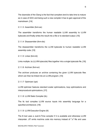 6



The downside of the Clang is the fact that compilers tend to take time to mature
as in case of GCC and being such a new compiler it has to gain approval of the
mainstream. [14]


2.1.1.3 Assembler (llvm-as)

The assembler transforms the human readable LLVM assembly to LLVM
bytecode and finally writes the result into a file or to standard output. [15]


2.1.1.4 Disassembler (llvm-dis)

The disassembler transforms the LLVM bytecode to human readable LLVM
assembly code. [15]


2.1.1.5 Linker (llvm-ld)

Links multiple .bc (LLVM bytecode) files together into a single bytecode file. [16]


2.1.1.6 Archiver (llvm-ar)

The archiver produces an archive containing the given LLVM bytecode files
which can then be linked into an LLVM program. [15]


2.1.1.7 Optimizer (opt)

LLVM optimizer features standard scalar optimizations, loop optimizations and
interprocedural optimizations. [17]


2.1.1.8 LLVM Static Compiler (llc)

The llc tool compiles LLVM source inputs into assembly language for a
specified architecture. [18]


2.1.1.9 LLVM Execution Engine (lli)

The lli tool uses a Just-In-Time compiler if it is available and otherwise LLVM
interpreter. JIT emits machine code into memory instead of ".s" file and uses


BACHELOR‟S THESIS | Petri Tuononen
 