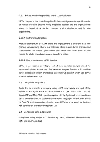 8



2.2.3 Future possibilities provided by the LLVM toolchain

LLVM provides a new compiler system for the current generations which consist
of multiple separate projects nicely integrated together and the organizational
status on behalf of Apple Inc. provides a nice playing ground for new
experiments.


2.2.3.1 Further modularization

Modular architecture of LLVM allows the improvement of one tool at a time
(without compromising others) e.g. optimizer which is used during link-time and
compile-time that makes optimizations even better and faster which in turn
makes the whole compilation process to perform better.


2.2.3.2 New projects using LLVM libraries

LLVM could become an integral part of new compiler designs aimed for
embedded system architecture. For example compiler front-ends for multiple
target embedded system architecture and multi-OS support which use LLVM
libraries as back-end. [20]


2.3   Companies using LLVM

Apple Inc. is probably a company using LLVM most widely and part of the
reason is that Apple hired the main author of LLVM. Apple uses LLVM on
Xcode IDE and Mac OS X operating system. Adobe Systems Incorporated uses
LLVM Optimizer and JIT codegen for the Hydra language. NVIDIA uses LLVM
on OpenCL runtime compiler. Cray Inc. uses LLVM as a back-end for the Cray
x86 compiler on their supercomputers. [21]


2.4   Companies using Eclipse CDT

Companies using Eclipse CDT include e.g. ARM, Freescale Semiconductors,
IBM, Intel and Nokia. [22]




BACHELOR‟S THESIS | Petri Tuononen
 