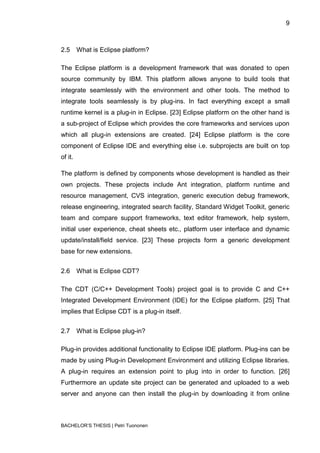9



2.5      What is Eclipse platform?

The Eclipse platform is a development framework that was donated to open
source community by IBM. This platform allows anyone to build tools that
integrate seamlessly with the environment and other tools. The method to
integrate tools seamlessly is by plug-ins. In fact everything except a small
runtime kernel is a plug-in in Eclipse. [23] Eclipse platform on the other hand is
a sub-project of Eclipse which provides the core frameworks and services upon
which all plug-in extensions are created. [24] Eclipse platform is the core
component of Eclipse IDE and everything else i.e. subprojects are built on top
of it.

The platform is defined by components whose development is handled as their
own projects. These projects include Ant integration, platform runtime and
resource management, CVS integration, generic execution debug framework,
release engineering, integrated search facility, Standard Widget Toolkit, generic
team and compare support frameworks, text editor framework, help system,
initial user experience, cheat sheets etc., platform user interface and dynamic
update/install/field service. [23] These projects form a generic development
base for new extensions.


2.6      What is Eclipse CDT?

The CDT (C/C++ Development Tools) project goal is to provide C and C++
Integrated Development Environment (IDE) for the Eclipse platform. [25] That
implies that Eclipse CDT is a plug-in itself.


2.7      What is Eclipse plug-in?

Plug-in provides additional functionality to Eclipse IDE platform. Plug-ins can be
made by using Plug-in Development Environment and utilizing Eclipse libraries.
A plug-in requires an extension point to plug into in order to function. [26]
Furthermore an update site project can be generated and uploaded to a web
server and anyone can then install the plug-in by downloading it from online



BACHELOR‟S THESIS | Petri Tuononen
 