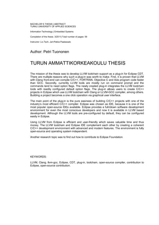 BACHELOR´S THESIS | ABSTRACT
TURKU UNIVERSITY OF APPLIED SCIENCES

Information Technology | Embedded Systems

Completion of the thesis: 3/2011| Total number of pages: 59

Instructor: Lic.Tech. Jari-Pekka Paalassalo



Author: Petri Tuononen


TURUN AMMATTIKORKEAKOULU THESIS

The mission of the thesis was to develop LLVM toolchain support as a plug-in for Eclipse CDT.
There are multiple reasons why such a plug-in was worth to make. First, it is proven that LLVM
with Clang front-end can compile C/C++, FORTRAN, Objective C and Ada program code faster
than GCC. Secondly, currently LLVM tools are mostly run on command prompt and the
commands tend to need option flags. The newly created plug-in integrates the LLVM toolchain
tools with readily configured default option flags. The plug-in allows users to create C/C++
projects in Eclipse which use LLVM toolchain with Clang or LLVM-GCC compiler, among others.
Building a project becomes a one click operation via graphical user interface.

The main point of the plug-in is the pure easiness of building C/C++ projects with one of the
industry‟s most efficient C/C++ compiler. Eclipse was chosen as IDE, because it is one of the
most popular open-source IDEs available. Eclipse provides a full-blown software development
environment for even the most conscious developers and now it is available in LLVM based
development. Although the LLVM tools are pre-configured by default, they can be configured
easily in Eclipse.

Using LLVM from Eclipse is efficient and user-friendly which saves valuable time and thus
money. The LLVM toolchain and Eclipse IDE complement each other by creating a coherent
C/C++ development environment with advanced and modern features. The environment is fully
open-source and operating system independent.

Another research topic was to find out how to contribute to Eclipse Foundation.




KEYWORDS:

LLVM, Clang, llvm-gcc, Eclipse, CDT, plug-in, toolchain, open-source compiler, contribution to
Eclipse, open-source contribution.
 