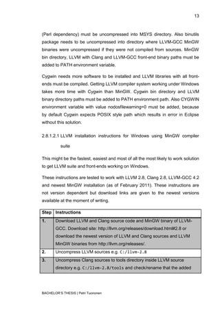 13



(Perl dependency) must be uncompressed into MSYS directory. Also binutils
package needs to be uncompressed into directory where LLVM-GCC MinGW
binaries were uncompressed if they were not compiled from sources. MinGW
bin directory, LLVM with Clang and LLVM-GCC front-end binary paths must be
added to PATH environment variable.

Cygwin needs more software to be installed and LLVM libraries with all front-
ends must be compiled. Getting LLVM compiler system working under Windows
takes more time with Cygwin than MinGW. Cygwin bin directory and LLVM
binary directory paths must be added to PATH environment path. Also CYGWIN
environment variable with value nodosfilewarning=0 must be added, because
by default Cygwin expects POSIX style path which results in error in Eclipse
without this solution.


2.8.1.2.1 LLVM installation instructions for Windows using MinGW compiler

          suite

This might be the fastest, easiest and most of all the most likely to work solution
to get LLVM suite and front-ends working on Windows.

These instructions are tested to work with LLVM 2.8, Clang 2.8, LLVM-GCC 4.2
and newest MinGW installation (as of February 2011). These instructions are
not version dependent but download links are given to the newest versions
available at the moment of writing.

Step Instructions
1.     Download LLVM and Clang source code and MinGW binary of LLVM-
       GCC. Download site: http://llvm.org/releases/download.html#2.8 or
       download the newest version of LLVM and Clang sources and LLVM
       MinGW binaries from http://llvm.org/releases/.
2.     Uncompress LLVM sources e.g. C:/llvm-2.8
3.     Uncompress Clang sources to tools directory inside LLVM source
       directory e.g. C:/llvm-2.8/tools and check/rename that the added




BACHELOR‟S THESIS | Petri Tuononen
 