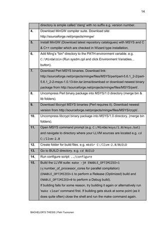 14



       directory is simple called 'clang' with no suffix e.g. version number.
4.     Download MinGW compiler suite. Download site:
       http://sourceforge.net/projects/mingw/
5.     Install MinGW (Download latest repository catalogues) with MSYS and C
       & C++ compiler which are checked in Wizard type installation.
6.     Add Ming‟s "bin" directory to the PATH environment variable. e.g.
       C:MinGWbin (Run sysdm.cpl and click Environment Variables...
       button).
7.     Download Perl MSYS binaries. Download link:
       http://sourceforge.net/projects/mingw/files/MSYS/perl/perl-5.6.1_2-2/perl-
       5.6.1_2-2-msys-1.0.13-bin.tar.lzma/download or download newest binary
       package from http://sourceforge.net/projects/mingw/files/MSYS/perl/.
8.     Uncompress Perl binary package into MSYS/1.0 directory (merge bin &
       lib folders).
9.     Download libcrypt MSYS binaries (Perl requires it). Download newest
       version from http://sourceforge.net/projects/mingw/files/MSYS/crypt/.
10.    Uncompress libcrypt binary package into MSYS/1.0 directory. (merge bin
       folders).
11.    Open MSYS command prompt (e.g. C:/MinGW/msys/1.0/msys.bat)
       and navigate to directory where your LLVM sources are located e.g. cd
       C:/llvm-2.8
12.    Create folder for build files. e.g. mkdir C:/llvm-2.8/BUILD
13.    Go to BUILD directory. e.g. cd BUILD
14.    Run configure script: ../configure
15.    Build the LLVM suite: make -j# ENABLE_OPTIMIZED=1
       (-j number_of_processor_cores for parallel compilation)
       (ENABLE_OPTIMIZED=1 to perform a Release (Optimized) build and
       ENABLE_OPTIMIZED=0 to perform a Debug build).
       If building fails for some reason, try building it again or alternatively run
       'make clean' command first. If building gets stuck at some point (as it
       does quite often) close the shell and run the make command again.



BACHELOR‟S THESIS | Petri Tuononen
 