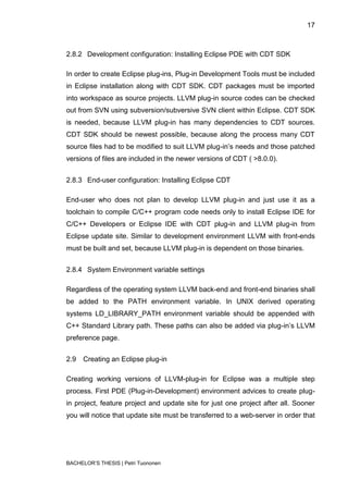 17



2.8.2 Development configuration: Installing Eclipse PDE with CDT SDK

In order to create Eclipse plug-ins, Plug-in Development Tools must be included
in Eclipse installation along with CDT SDK. CDT packages must be imported
into workspace as source projects. LLVM plug-in source codes can be checked
out from SVN using subversion/subversive SVN client within Eclipse. CDT SDK
is needed, because LLVM plug-in has many dependencies to CDT sources.
CDT SDK should be newest possible, because along the process many CDT
source files had to be modified to suit LLVM plug-in‟s needs and those patched
versions of files are included in the newer versions of CDT ( >8.0.0).


2.8.3 End-user configuration: Installing Eclipse CDT

End-user who does not plan to develop LLVM plug-in and just use it as a
toolchain to compile C/C++ program code needs only to install Eclipse IDE for
C/C++ Developers or Eclipse IDE with CDT plug-in and LLVM plug-in from
Eclipse update site. Similar to development environment LLVM with front-ends
must be built and set, because LLVM plug-in is dependent on those binaries.


2.8.4 System Environment variable settings

Regardless of the operating system LLVM back-end and front-end binaries shall
be added to the PATH environment variable. In UNIX derived operating
systems LD_LIBRARY_PATH environment variable should be appended with
C++ Standard Library path. These paths can also be added via plug-in‟s LLVM
preference page.


2.9   Creating an Eclipse plug-in

Creating working versions of LLVM-plug-in for Eclipse was a multiple step
process. First PDE (Plug-in-Development) environment advices to create plug-
in project, feature project and update site for just one project after all. Sooner
you will notice that update site must be transferred to a web-server in order that




BACHELOR‟S THESIS | Petri Tuononen
 