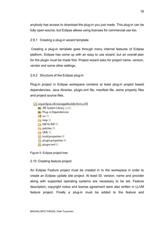 18



anybody has access to download the plug-in you just made. This plug-in can be
fully open-source, but Eclipse allows using licenses for commercial use too.


2.9.1 Creating a plug-in wizard template

Creating a plug-in template goes through many internal features of Eclipse
platform. Eclipse has come up with an easy to use wizard, but an overall plan
for the plugin must be made first. Project wizard asks for project name, version,
vendor and some other settings.


2.9.2 Structure of the Eclipse plug-in

Plug-in project in Eclipse workspace contains at least plug-in project based
dependencies, Java libraries, plugin.xml file, manifest file, some property files
and project source files.




Figure 5. Eclipse project tree

2.10 Creating feature project

An Eclipse Feature project must be created in to the workspace in order to
create an Eclipse update site project. At least ID, version, name and provider
along with supported operating systems are necessary to be set. Feature
description, copyright notice and license agreement were also written in LLVM
feature project. Finally a plug-in must be added to the feature and




BACHELOR‟S THESIS | Petri Tuononen
 