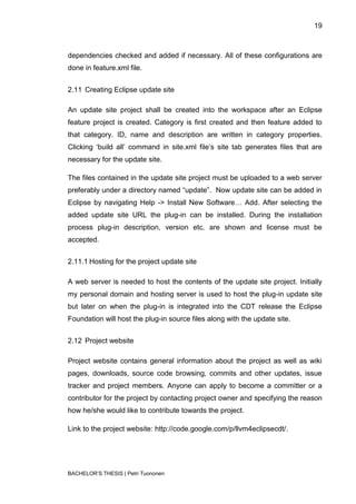 19



dependencies checked and added if necessary. All of these configurations are
done in feature.xml file.


2.11 Creating Eclipse update site

An update site project shall be created into the workspace after an Eclipse
feature project is created. Category is first created and then feature added to
that category. ID, name and description are written in category properties.
Clicking „build all‟ command in site.xml file‟s site tab generates files that are
necessary for the update site.

The files contained in the update site project must be uploaded to a web server
preferably under a directory named “update”. Now update site can be added in
Eclipse by navigating Help -> Install New Software… Add. After selecting the
added update site URL the plug-in can be installed. During the installation
process plug-in description, version etc. are shown and license must be
accepted.


2.11.1 Hosting for the project update site

A web server is needed to host the contents of the update site project. Initially
my personal domain and hosting server is used to host the plug-in update site
but later on when the plug-in is integrated into the CDT release the Eclipse
Foundation will host the plug-in source files along with the update site.


2.12 Project website

Project website contains general information about the project as well as wiki
pages, downloads, source code browsing, commits and other updates, issue
tracker and project members. Anyone can apply to become a committer or a
contributor for the project by contacting project owner and specifying the reason
how he/she would like to contribute towards the project.

Link to the project website: http://code.google.com/p/llvm4eclipsecdt/.




BACHELOR‟S THESIS | Petri Tuononen
 