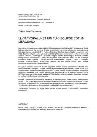 OPINNÄYTETYÖ (AMK) | TIIVISTELMÄ
TURUN AMMATTIKORKEAKOULU

Tietotekniikan koulutusohjelma | Sulautetut järjestelmät

Opinnäytetyön valmistumisajankohta: 3.2011 | Sivumäärä: 59

Ohjaaja: TkL Jari-Pekka Paalassalo



Tekijä: Petri Tuononen


LLVM TYÖKALUKETJUN TUKI ECLIPSE CDT:IIN
LISÄOSANA

Opinnäytetyön tavoitteena oli kehittää LLVM työkaluketjun tuki Eclipse CDT:iin lisäosana. Syitä
lisäosan tekemiseen löytyy monia. Ensiksi on todistettu, että LLVM työkaluketju yhdessä Clang
kääntäjän kanssa kääntää C/C++, Fortran, Objective C ja Ada ohjelmakoodia nopeammin kuin
GCC. Toiseksi nykyisin LLVM työkaluja käytetään pääasiassa komentorivin kautta ja komennot
vaativat yleensä valintalippuja. Lisäosa integroi LLVM työkaluketjun työkalut ennalta
konfiguroiduilla valintalipuilla. Lisäosa luo käyttäjille mahdollisuuden luoda C/C++ projekteja
Eclipsessä, mitkä käyttävät LLVM työkaluketjua yhdessä esim. Clang tai LLVM-GCC kääntäjän
kanssa. Sovellusprojektin ajokelpoinen ohjelma voidaan saada aikaan vain yhdellä
käyttöliittymän painikkeen napsautuksella.

Pääajatus lisäosan takana on C/C++ projektien erittäin helppo rakentaminen yhdellä alan
tehokkaimmalla kääntäjällä. Eclipse valittiin ohjelmointikehitysympäristöksi, koska se on yksi
suosituimmista ohjelmointikehitysympäristöistä. Eclipse tarjoaa kokonaisvaltaisen ympäristön
ohjelmistokehitykselle jopa kaikista vaativimmille käyttäjille ja nyt se saadaan käyttöön myös
LLVM pohjaisessa kehityksessä. Vaikka LLVM työkalut ovatkin ennalta konfiguroituja, voidaan
ne konfiguroida Eclipsestä käsin vaivatta.

LLVM:n käyttäminen Eclipsessä on tehokasta ja helppokäyttöistä, mikä säästää aikaa ja siten
rahaa. LLVM työkaluketju ja Eclipse ohjelmointikehitysympäristö täydentävät toisiaan luoden
koherentin ympäristön C/C++ ohjelmistokehitykselle kehittynein ja modernein toiminnallisuuksin.
Ympäristö on täysin avointa lähdekoodia ja on käyttöjärjestelmäriippumaton.

Tutkimuksen kohteena oli myös ottaa selvää kuinka Eclipse Foundationiin toimitetaan
kontribuutio.




ASIASANAT:

LLVM, Clang, llvm-gcc, Eclipse, CDT, lisäosa, työkaluketju, avoimen lähdekoodin kääntäjä,
Eclipse kontribuutio, lahjoitus avoimen lähdekoodin yhteisölle.
 