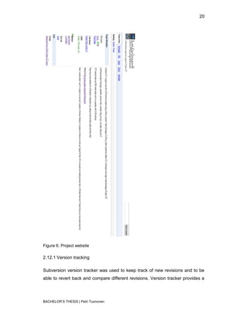 20




Figure 6. Project website

2.12.1 Version tracking

Subversion version tracker was used to keep track of new revisions and to be
able to revert back and compare different revisions. Version tracker provides a




BACHELOR‟S THESIS | Petri Tuononen
 