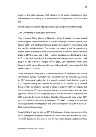 22



aware of the latest changes what happens in the project development then
subscription to the mailing list is recommended. Everyone can subscribe to the
list.

Link to project mailing list: http://groups.google.com/group/llvm4eclipsecdt/.


2.14 Contributing to the Eclipse Foundation

The company Nokia Siemens Networks where I worked for and started
developing this plug-in allowed me to publish this project under an open-source
license (EPL) and contribute towards Eclipse Foundation. I immediately liked
the idea for multiple reasons. The number one reason is that the open-source
license allows everyone to enjoy the achievements of the work which ultimately
leads to LLVM‟s wider use in C/C++ project development. Contributing to the
CDT on the other hand forms an integration that makes sense, because LLVM
plug-in is also aimed to compile C/C++ code. CDT community might also
become useful by providing development help and pretty good guarantee that
development is continued.

There are specific rules how to communicate with CDT developers and how to
contribute to Eclipse Foundation. CDT developers can be contacted by posting
to CDT developers‟ mailing list. It is worth to remind though that this is not a
CDT support mailing list. Instead its purpose is to function as a channel
between CDT developers. I posted a thread in order to notify developers that
this is coming to CDT on some point and also to spark interest and gain their
approval. I found out that the proper way to include this kind of project into the
CDT would be to create an Eclipse Bugzilla enhancement entry under CDT
tools. Contribution instructions are written to CDT Wiki. I obtained a fair share of
encouragement by kind feedback and some development ideas from the CDT-
DEV mailing list responders.

I was told that it was too late for CDT 8.0 release as it might take some months
for IP (Intelligence Property) reviewers to take a look and approve the code.
The CDT developers also want to test the new major release carefully and thus



BACHELOR‟S THESIS | Petri Tuononen
 
