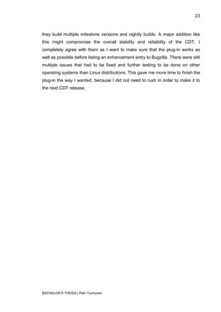 23



they build multiple milestone versions and nightly builds. A major addition like
this might compromise the overall stability and reliability of the CDT. I
completely agree with them as I want to make sure that the plug-in works as
well as possible before listing an enhancement entry to Bugzilla. There were still
multiple issues that had to be fixed and further testing to be done on other
operating systems than Linux distributions. This gave me more time to finish the
plug-in the way I wanted, because I did not need to rush in order to make it to
the next CDT release.




BACHELOR‟S THESIS | Petri Tuononen
 